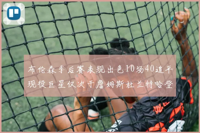 布伦森季后赛表现出色10场40追平现役巨星仅次于詹姆斯杜兰特哈登