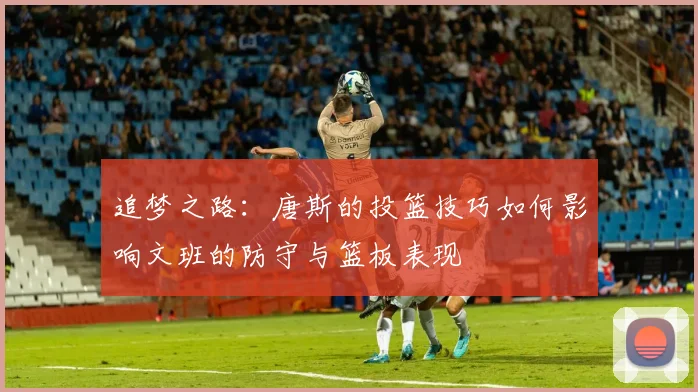 追梦之路：唐斯的投篮技巧如何影响文班的防守与篮板表现