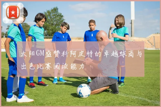 太阳GM盛赞科阿皮特的卓越球商与出色比赛阅读能力
