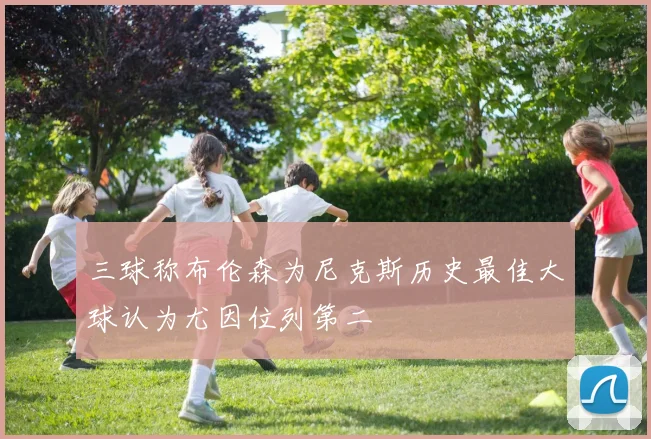 三球称布伦森为尼克斯历史最佳大球认为尤因位列第二