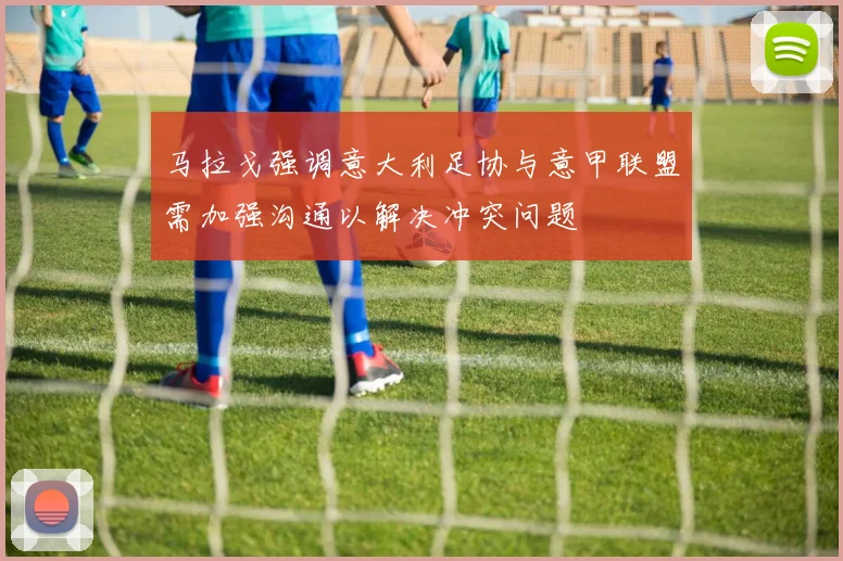 马拉戈强调意大利足协与意甲联盟需加强沟通以解决冲突问题