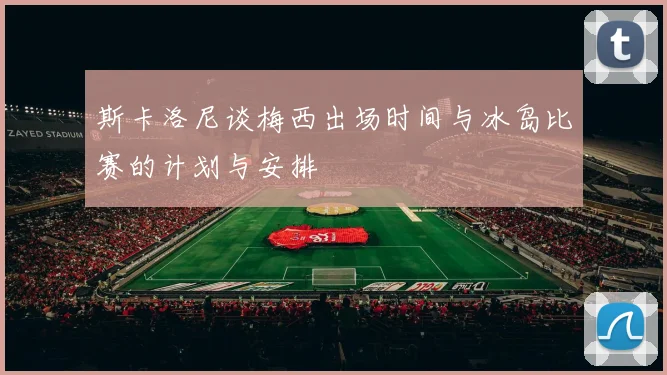 斯卡洛尼谈梅西出场时间与冰岛比赛的计划与安排