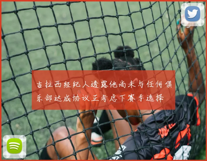 吉拉西经纪人透露他尚未与任何俱乐部达成协议正考虑下赛季选择