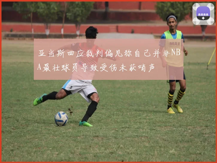 亚当斯回应裁判偏见称自己并非NBA最壮球员导致受伤未获哨声