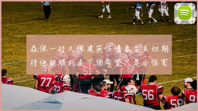 森保一对久保建英伤情表示关切期待他能顺利走下场希望只是小伤害