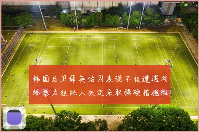 韩国后卫薛英佑因表现不佳遭遇网络暴力经纪人决定采取强硬措施维护权益