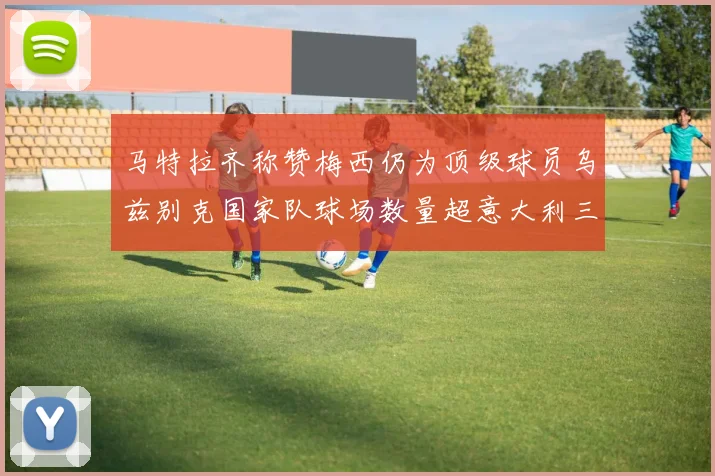 马特拉齐称赞梅西仍为顶级球员乌兹别克国家队球场数量超意大利三倍